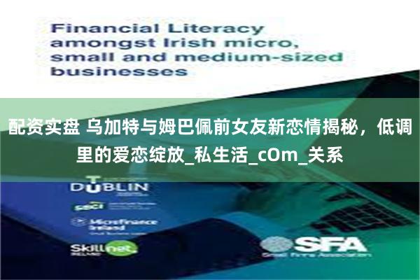 配资实盘 乌加特与姆巴佩前女友新恋情揭秘，低调里的爱恋绽放_私生活_cOm_关系