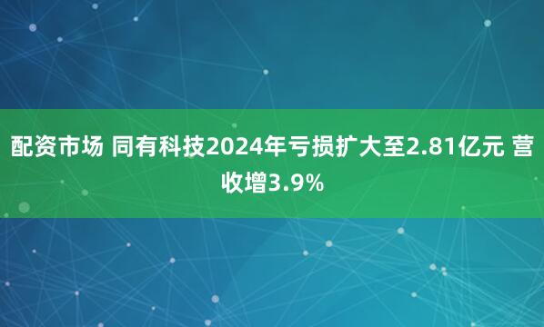 配资市场 同有科技2024年亏损扩大至2.81亿元 营收增3.9%