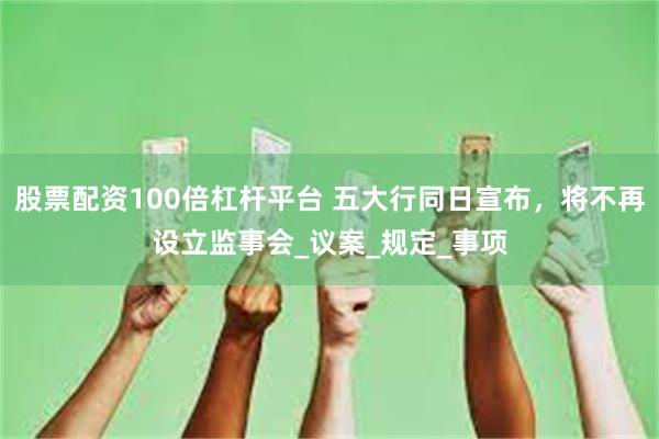 股票配资100倍杠杆平台 五大行同日宣布，将不再设立监事会_议案_规定_事项