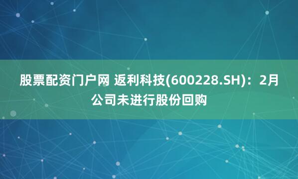 股票配资门户网 返利科技(600228.SH)：2月公司未进行股份回购