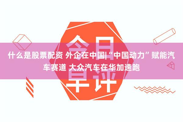 什么是股票配资 外企在中国|“中国动力”赋能汽车赛道 大众汽车在华加速跑