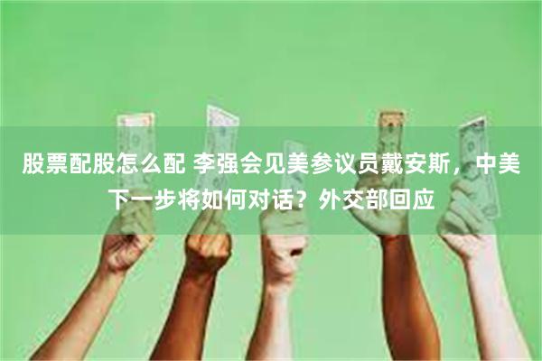 股票配股怎么配 李强会见美参议员戴安斯，中美下一步将如何对话？外交部回应