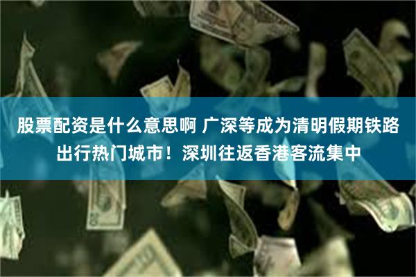 股票配资是什么意思啊 广深等成为清明假期铁路出行热门城市！深圳往返香港客流集中