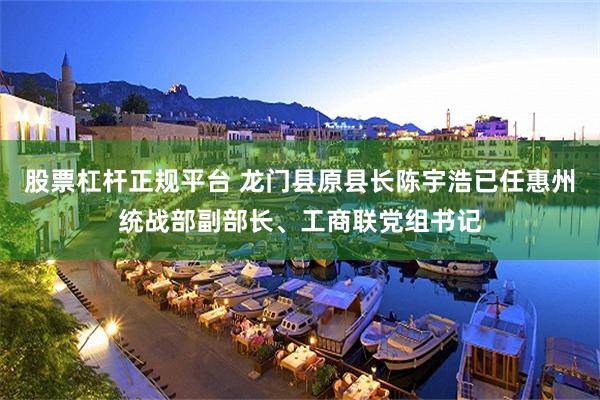 股票杠杆正规平台 龙门县原县长陈宇浩已任惠州统战部副部长、工商联党组书记
