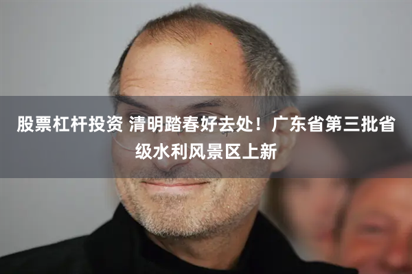 股票杠杆投资 清明踏春好去处！广东省第三批省级水利风景区上新
