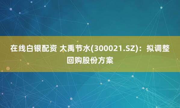 在线白银配资 大禹节水(300021.SZ)：拟调整回购股份方案