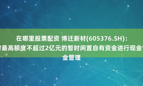 在哪里股票配资 博迁新材(605376.SH)：拟对最高额度不超过2亿元的暂时闲置自有资金进行现金管理