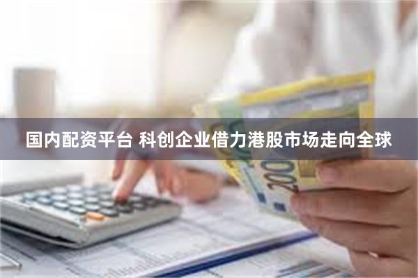 国内配资平台 科创企业借力港股市场走向全球