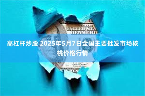 高杠杆炒股 2025年5月7日全国主要批发市场核桃价格行情