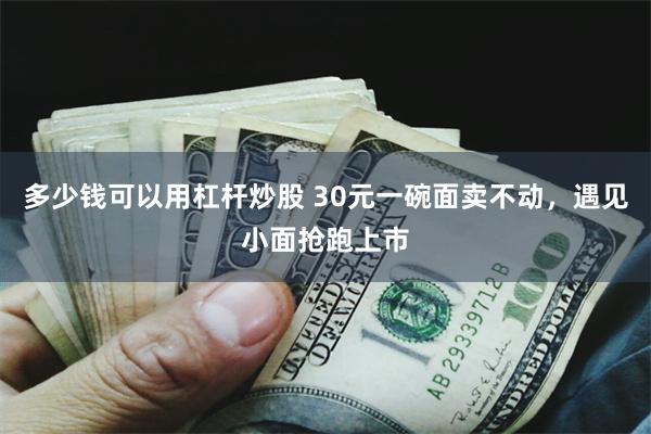 多少钱可以用杠杆炒股 30元一碗面卖不动，遇见小面抢跑上市