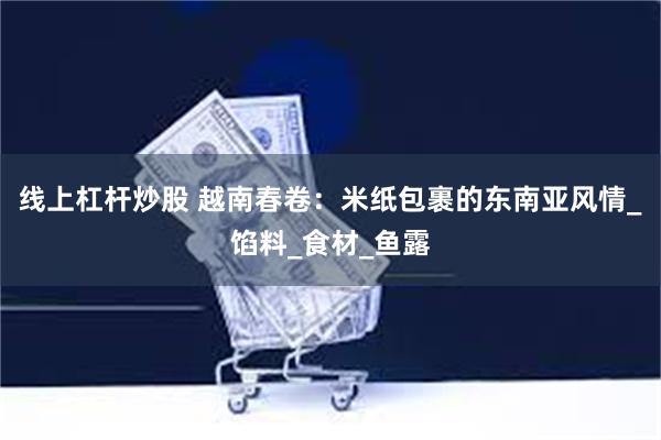 线上杠杆炒股 越南春卷：米纸包裹的东南亚风情_馅料_食材_鱼露