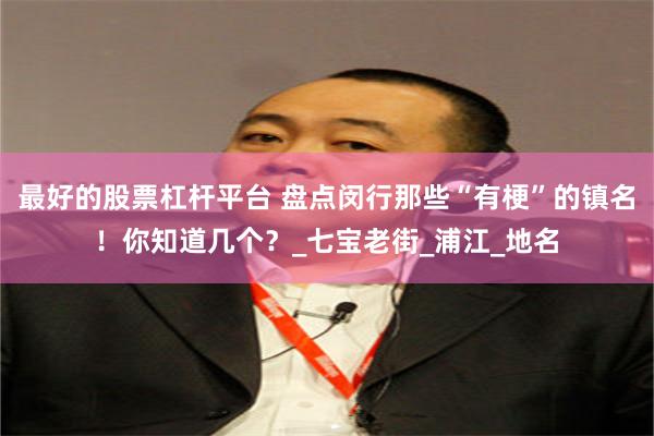 最好的股票杠杆平台 盘点闵行那些“有梗”的镇名！你知道几个？_七宝老街_浦江_地名