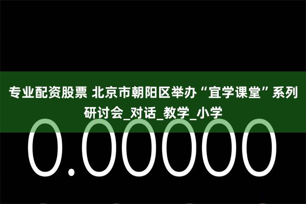 专业配资股票 北京市朝阳区举办“宜学课堂”系列研讨会_对话_教学_小学
