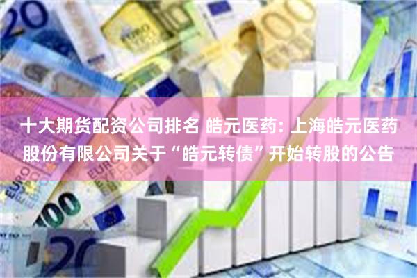 十大期货配资公司排名 皓元医药: 上海皓元医药股份有限公司关于“皓元转债”开始转股的公告