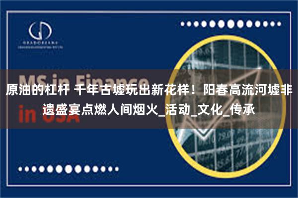 原油的杠杆 千年古墟玩出新花样！阳春高流河墟非遗盛宴点燃人间烟火_活动_文化_传承