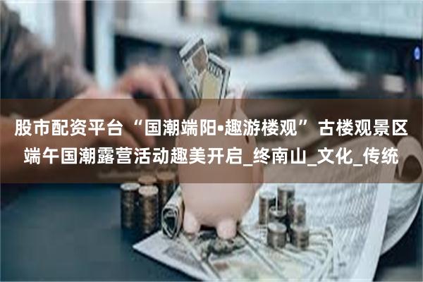 股市配资平台 “国潮端阳•趣游楼观” 古楼观景区端午国潮露营活动趣美开启_终南山_文化_传统