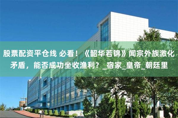 股票配资平仓线 必看！《韶华若锦》闻宗外族激化矛盾，能否成功坐收渔利？_宿家_皇帝_朝廷里