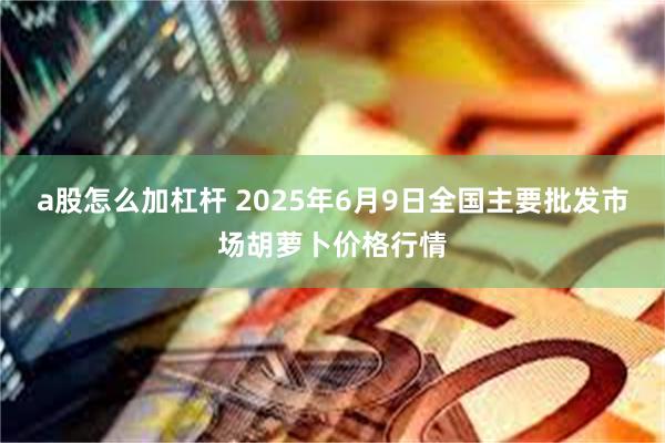 a股怎么加杠杆 2025年6月9日全国主要批发市场胡萝卜价格行情