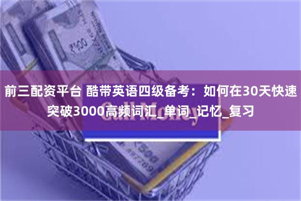 前三配资平台 酷带英语四级备考：如何在30天快速突破3000高频词汇_单词_记忆_复习