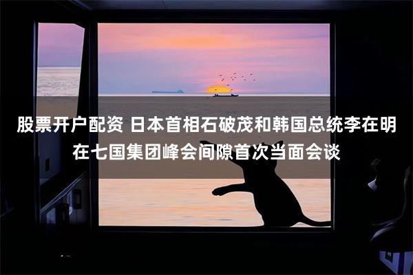 股票开户配资 日本首相石破茂和韩国总统李在明在七国集团峰会间隙首次当面会谈