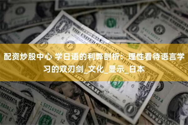 配资炒股中心 学日语的利弊剖析：理性看待语言学习的双刃剑_文化_显示_日本