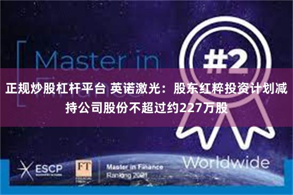 正规炒股杠杆平台 英诺激光：股东红粹投资计划减持公司股份不超过约227万股