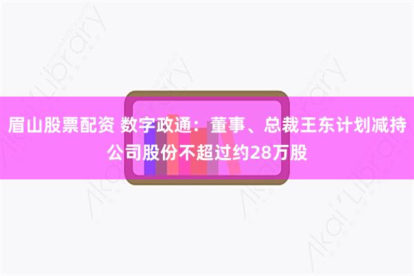 眉山股票配资 数字政通：董事、总裁王东计划减持公司股份不超过约28万股
