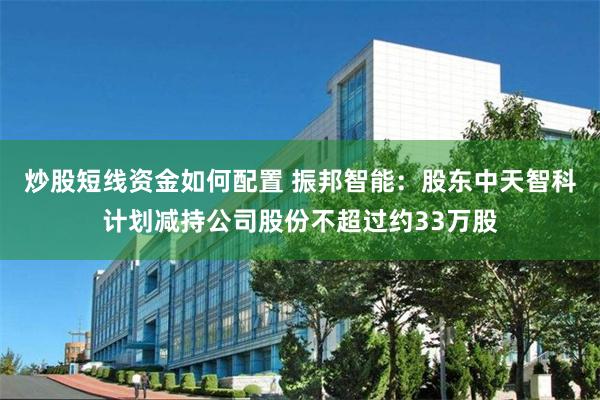 炒股短线资金如何配置 振邦智能：股东中天智科计划减持公司股份不超过约33万股