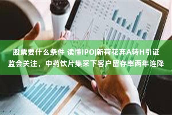 股票要什么条件 读懂IPO|新荷花弃A转H引证监会关注，中药饮片集采下客户留存率两年连降