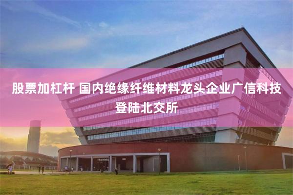 股票加杠杆 国内绝缘纤维材料龙头企业广信科技登陆北交所