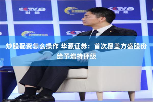 炒股配资怎么操作 华源证券：首次覆盖方盛股份给予增持评级