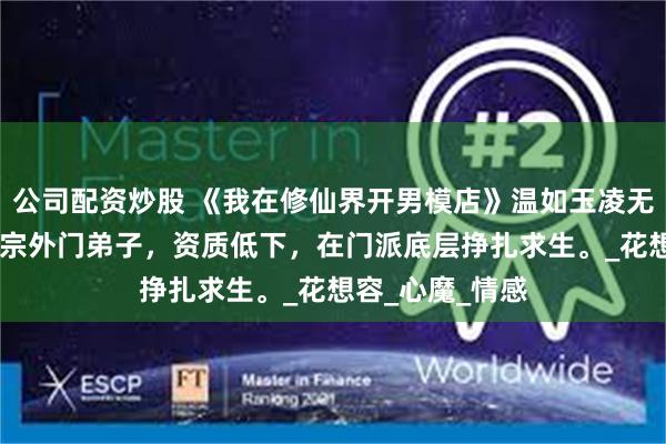 公司配资炒股 《我在修仙界开男模店》温如玉凌无双 我穿成玄天宗外门弟子，资质低下，在门派底层挣扎求生。_花想容_心魔_情感