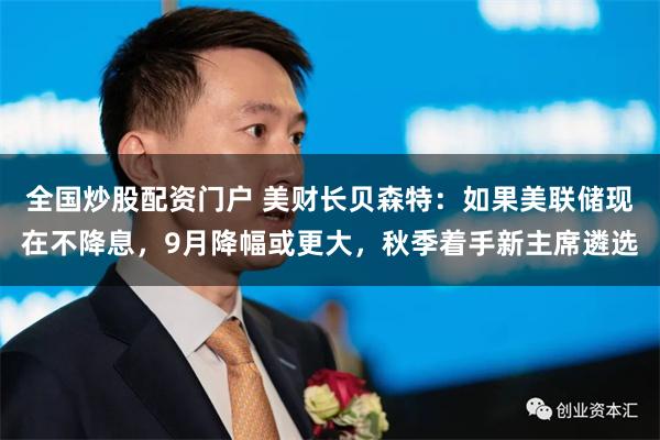 全国炒股配资门户 美财长贝森特：如果美联储现在不降息，9月降幅或更大，秋季着手新主席遴选